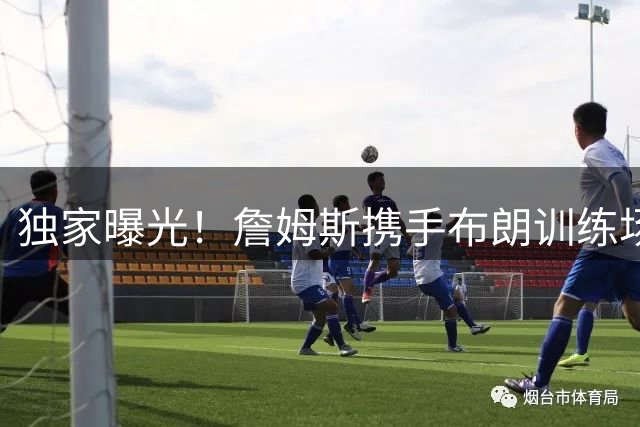 独家曝光！詹姆斯携手布朗训练场面火热